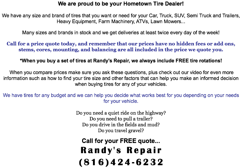 We are proud to be your Hometown Tire Dealer! We have any size and brand of tires that you want or need for your Car, Truck, SUV, Semi Truck and Trailers, Heavy Equipment, Farm Machinery, ATVs, Lawn Mowers... Many sizes and brands in stock and we get deliveries at least twice every day of the week! Call for a price quote today, and remember that our prices have no hidden fees or add ons, stems, cores, mounting, and balancing are all included in the price we quote you. *When you buy a set of tires at Randy's Repair, we always include FREE tire rotations! When you compare prices make sure you ask these questions, plus check out our video for even more information such as how to find your tire size and other factors that can help you make an informed decision when buying tires for any of your vehicles. We have tires for any budget and we can help you decide what works best for you depending on your needs for your vehicle. Do you need a quiet ride on the highway? Do you need to pull a trailer? Do you drive in the fields and mud? Do you travel gravel? Call for your FREE quote... Randy's Repair (816)424-6232
